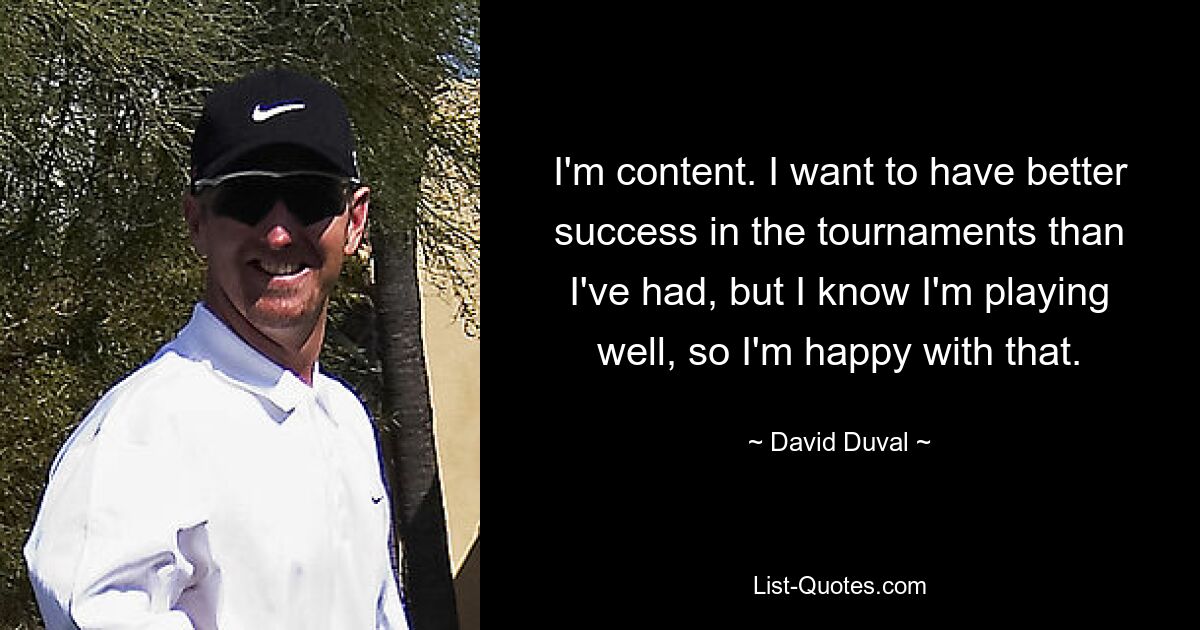 I'm content. I want to have better success in the tournaments than I've had, but I know I'm playing well, so I'm happy with that. — © David Duval