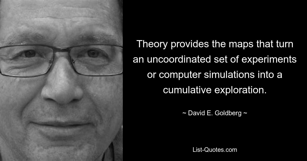 Theory provides the maps that turn an uncoordinated set of experiments or computer simulations into a cumulative exploration. — © David E. Goldberg