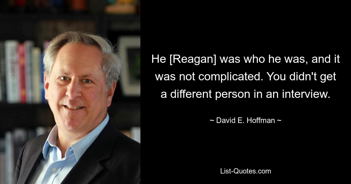 He [Reagan] was who he was, and it was not complicated. You didn't get a different person in an interview. — © David E. Hoffman