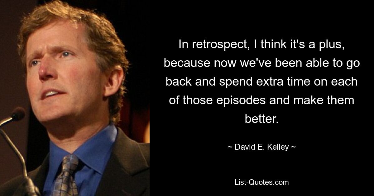 In retrospect, I think it's a plus, because now we've been able to go back and spend extra time on each of those episodes and make them better. — © David E. Kelley