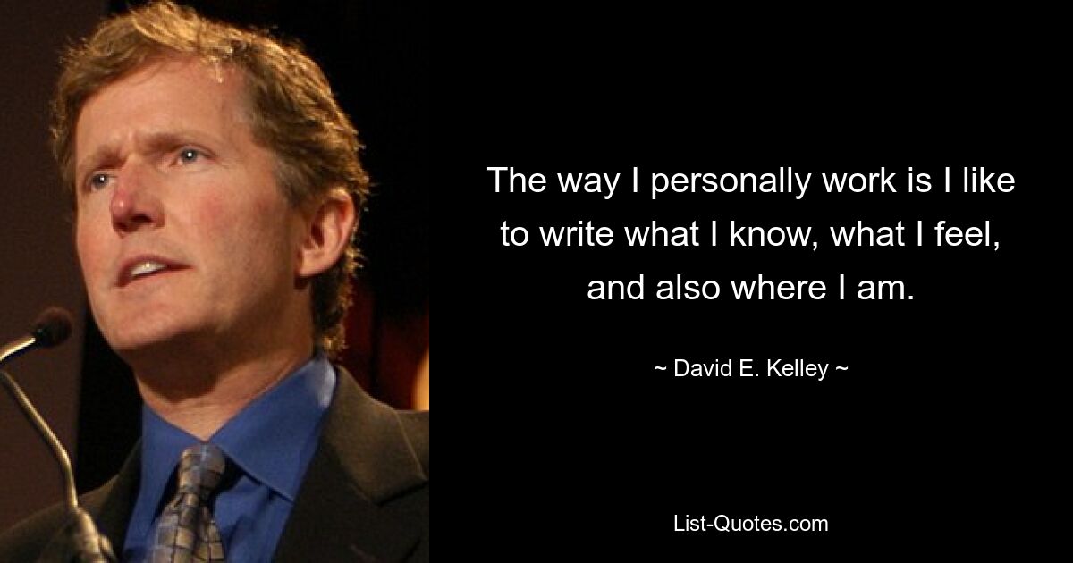 The way I personally work is I like to write what I know, what I feel, and also where I am. — © David E. Kelley