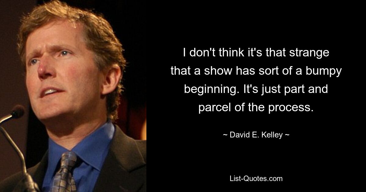 I don't think it's that strange that a show has sort of a bumpy beginning. It's just part and parcel of the process. — © David E. Kelley