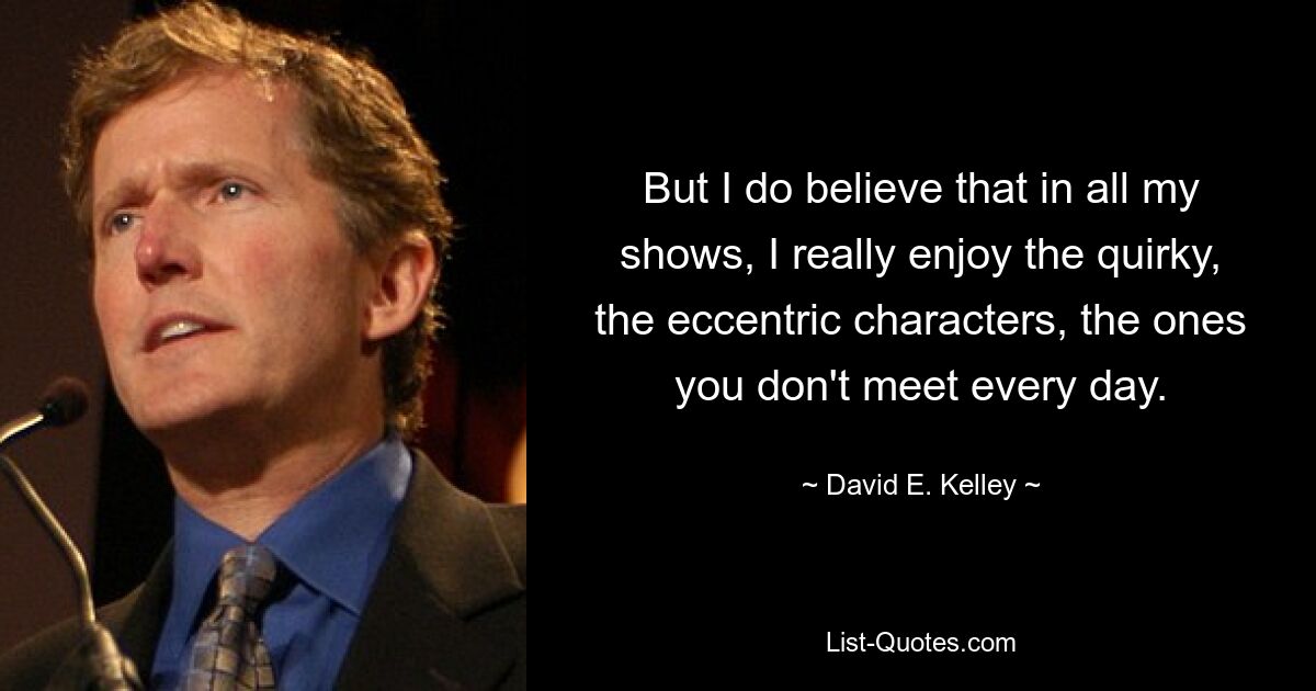 But I do believe that in all my shows, I really enjoy the quirky, the eccentric characters, the ones you don't meet every day. — © David E. Kelley