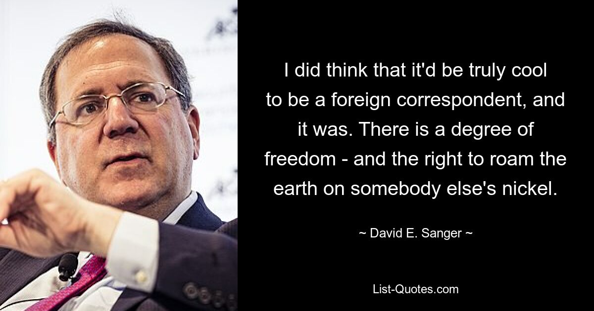 I did think that it'd be truly cool to be a foreign correspondent, and it was. There is a degree of freedom - and the right to roam the earth on somebody else's nickel. — © David E. Sanger