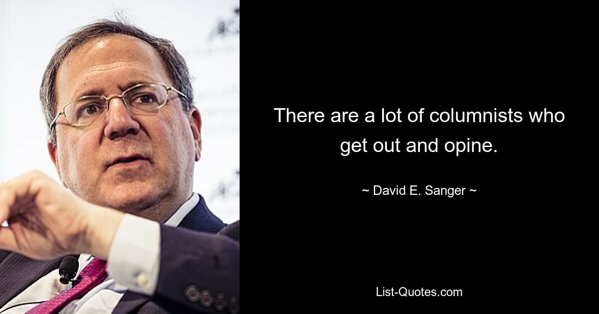 There are a lot of columnists who get out and opine. — © David E. Sanger