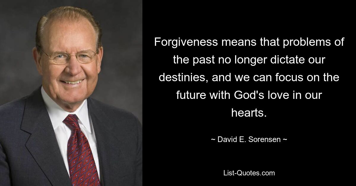 Forgiveness means that problems of the past no longer dictate our destinies, and we can focus on the future with God's love in our hearts. — © David E. Sorensen