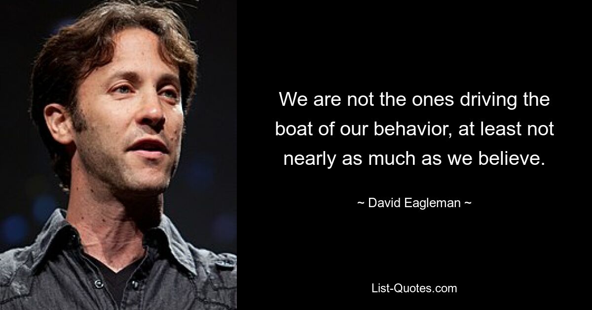 We are not the ones driving the boat of our behavior, at least not nearly as much as we believe. — © David Eagleman