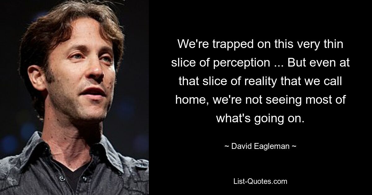 We're trapped on this very thin slice of perception ... But even at that slice of reality that we call home, we're not seeing most of what's going on. — © David Eagleman