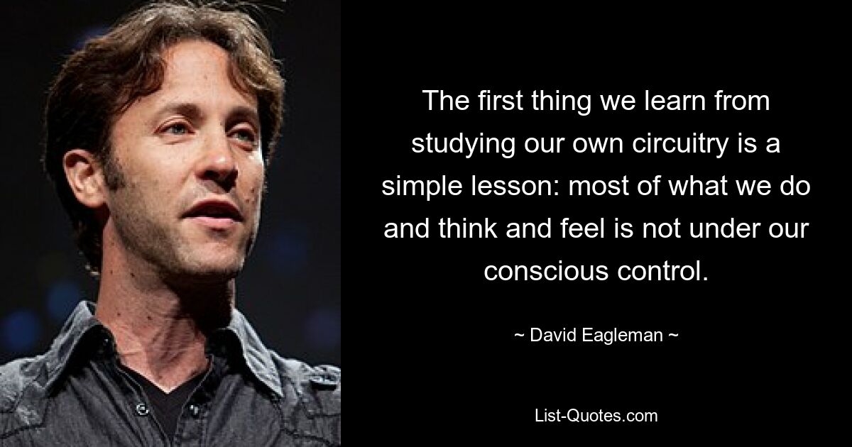 The first thing we learn from studying our own circuitry is a simple lesson: most of what we do and think and feel is not under our conscious control. — © David Eagleman