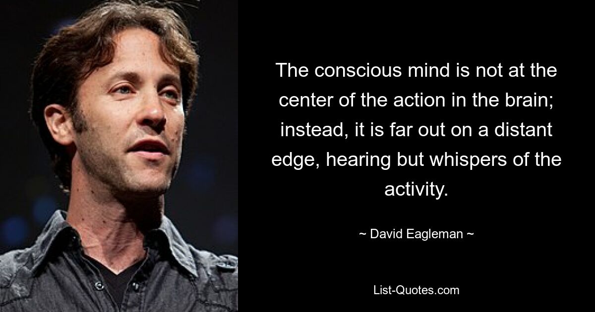 The conscious mind is not at the center of the action in the brain; instead, it is far out on a distant edge, hearing but whispers of the activity. — © David Eagleman