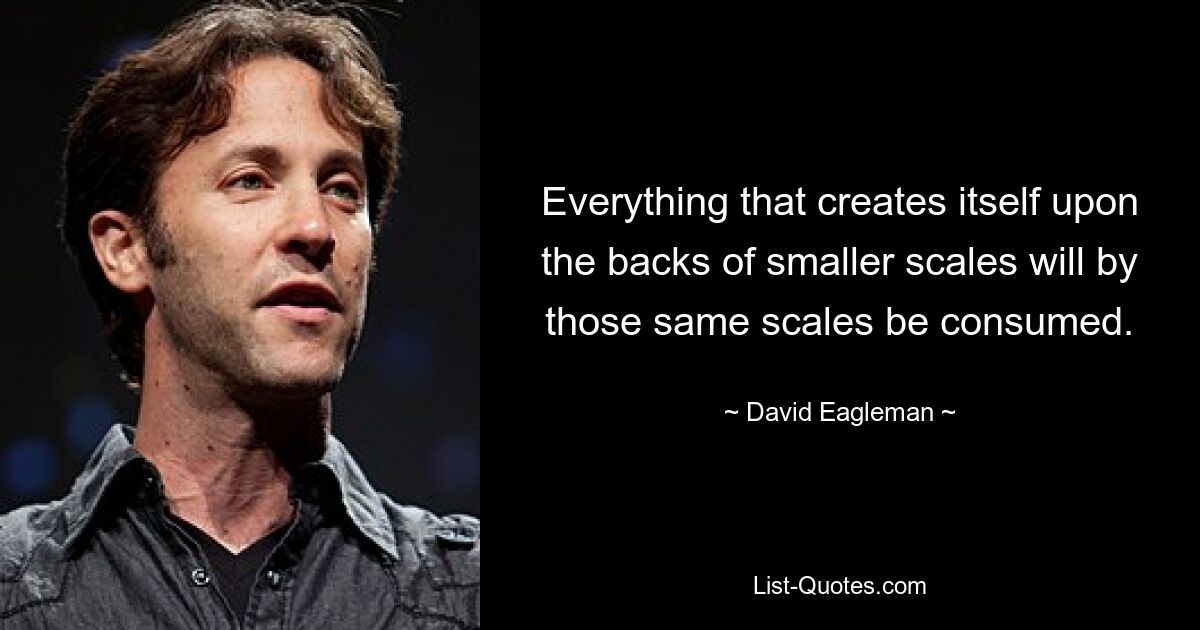 Everything that creates itself upon the backs of smaller scales will by those same scales be consumed. — © David Eagleman