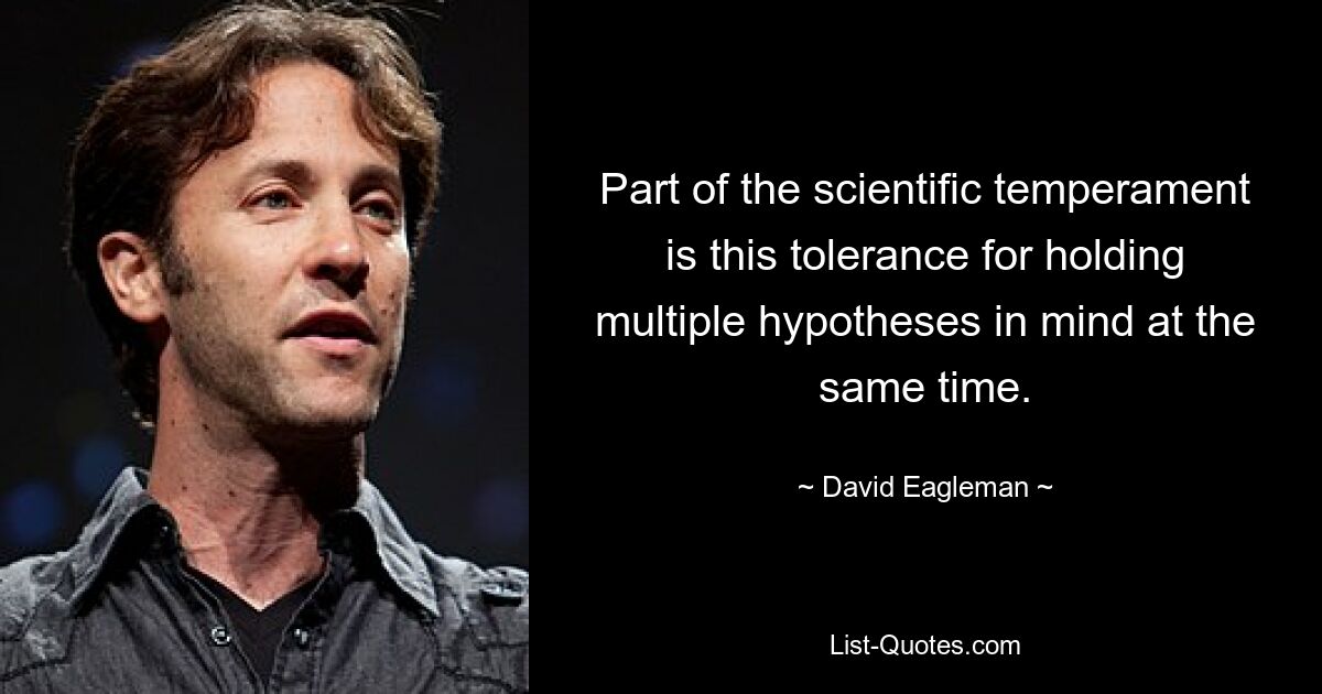 Part of the scientific temperament is this tolerance for holding multiple hypotheses in mind at the same time. — © David Eagleman