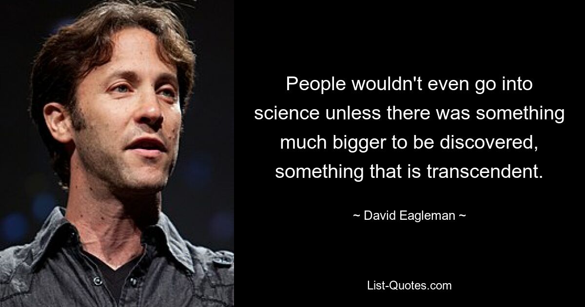 People wouldn't even go into science unless there was something much bigger to be discovered, something that is transcendent. — © David Eagleman