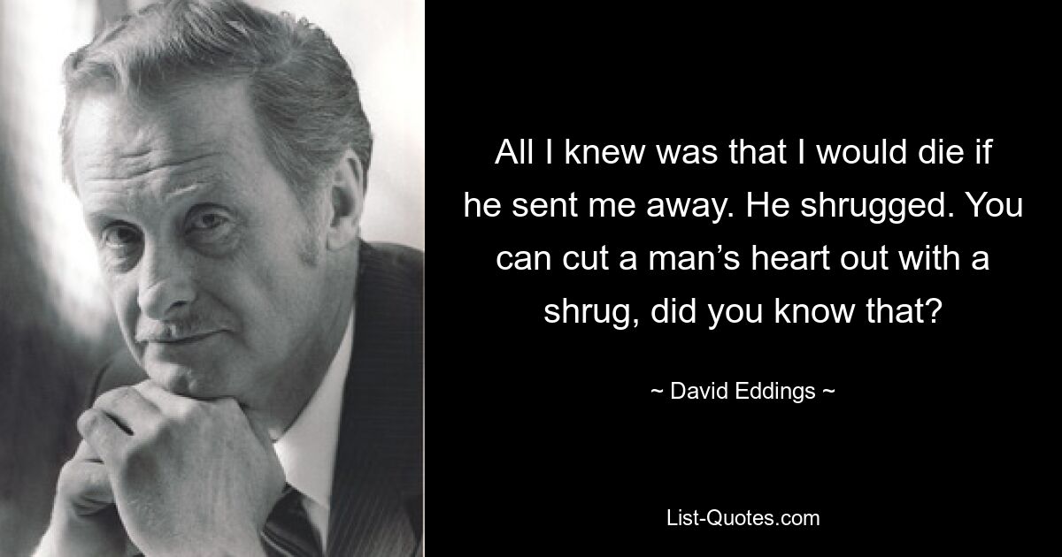 All I knew was that I would die if he sent me away. He shrugged. You can cut a man’s heart out with a shrug, did you know that? — © David Eddings