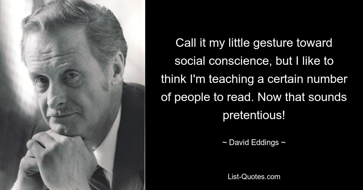 Call it my little gesture toward social conscience, but I like to think I'm teaching a certain number of people to read. Now that sounds pretentious! — © David Eddings