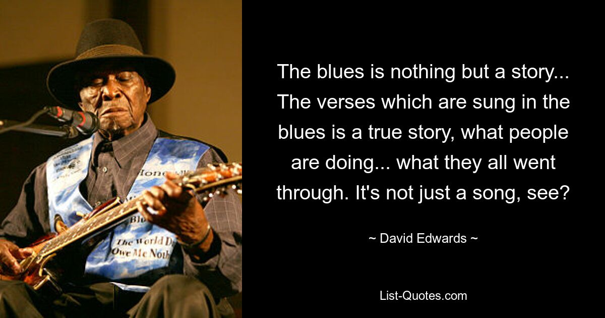 The blues is nothing but a story... The verses which are sung in the blues is a true story, what people are doing... what they all went through. It's not just a song, see? — © David Edwards