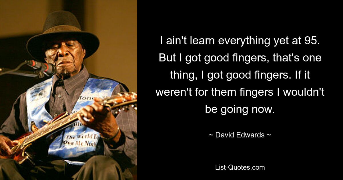 I ain't learn everything yet at 95. But I got good fingers, that's one thing, I got good fingers. If it weren't for them fingers I wouldn't be going now. — © David Edwards