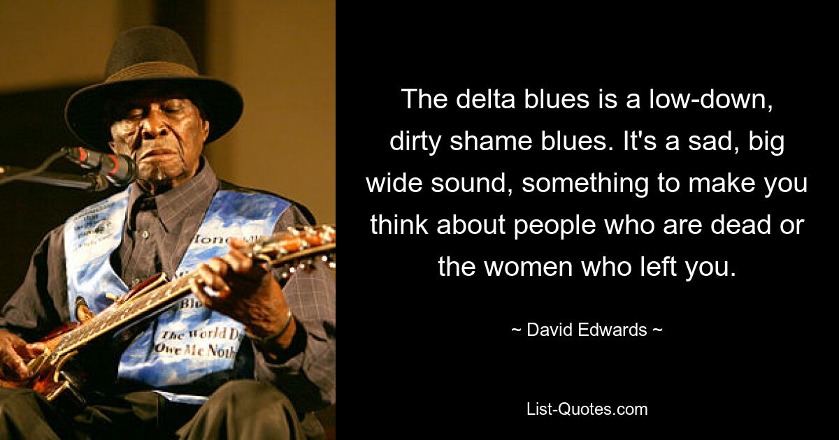 The delta blues is a low-down, dirty shame blues. It's a sad, big wide sound, something to make you think about people who are dead or the women who left you. — © David Edwards