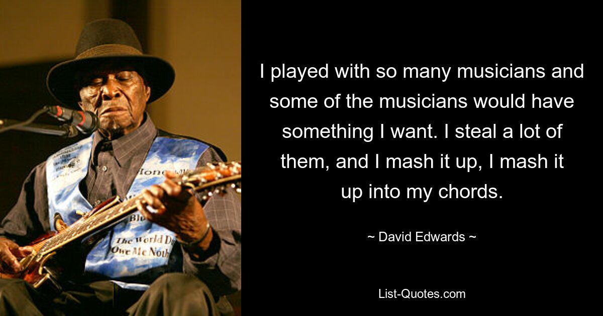 I played with so many musicians and some of the musicians would have something I want. I steal a lot of them, and I mash it up, I mash it up into my chords. — © David Edwards