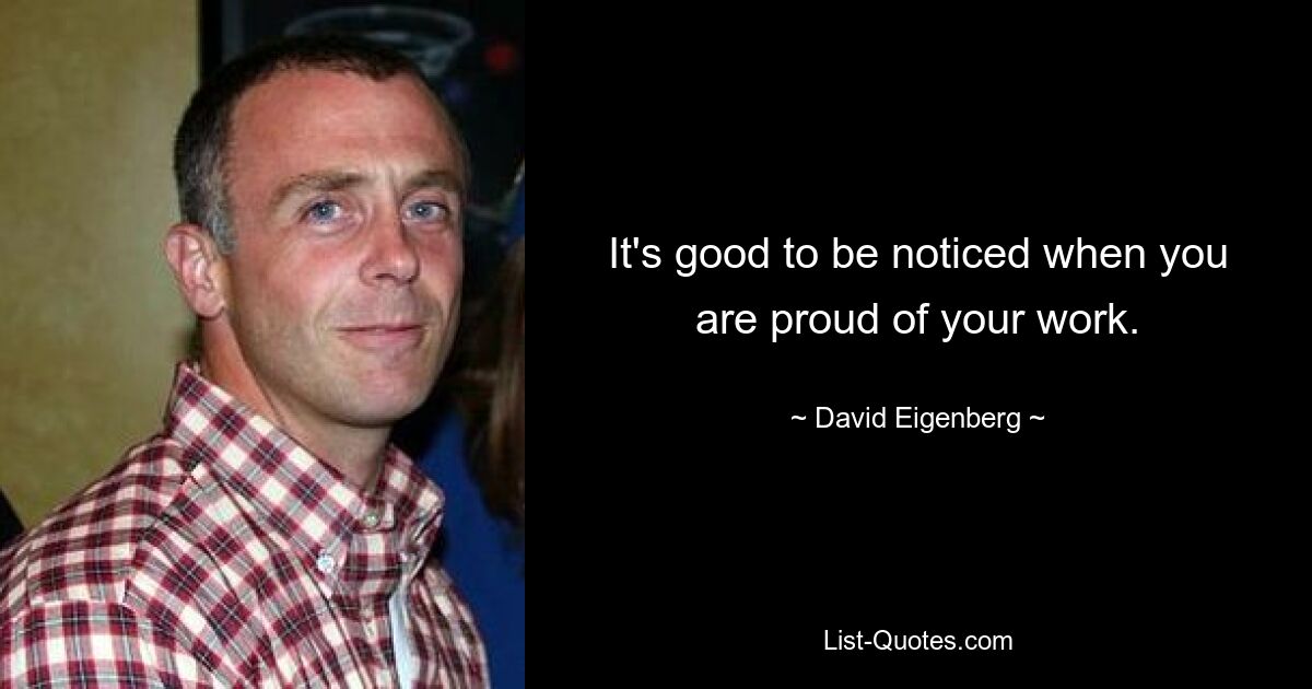 It's good to be noticed when you are proud of your work. — © David Eigenberg