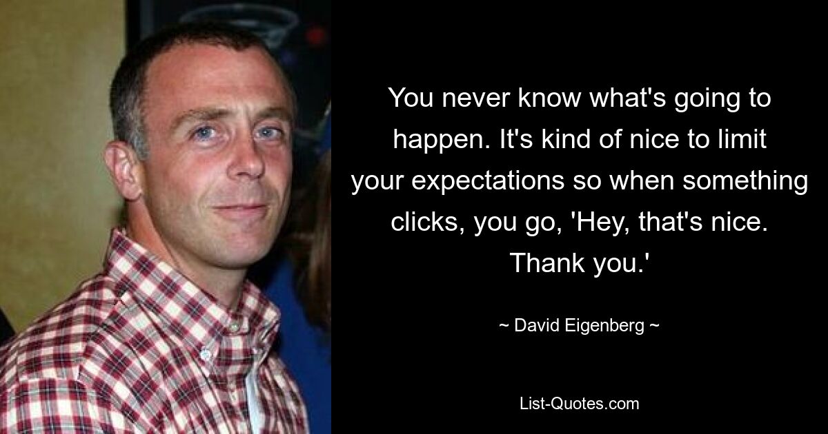 You never know what's going to happen. It's kind of nice to limit your expectations so when something clicks, you go, 'Hey, that's nice. Thank you.' — © David Eigenberg