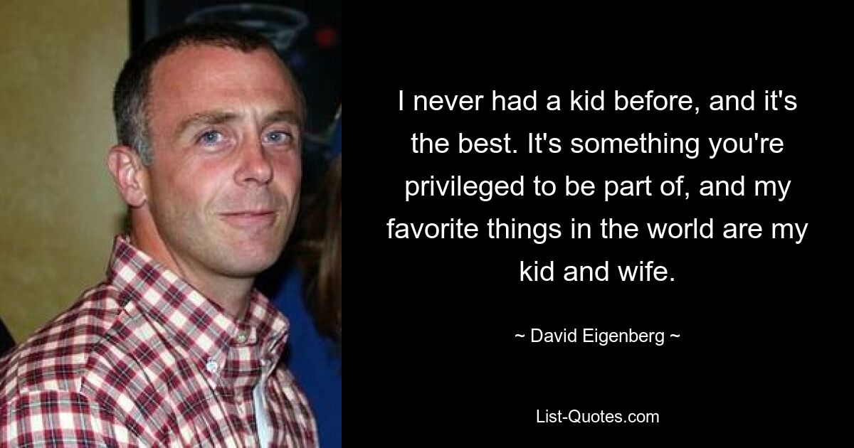 I never had a kid before, and it's the best. It's something you're privileged to be part of, and my favorite things in the world are my kid and wife. — © David Eigenberg