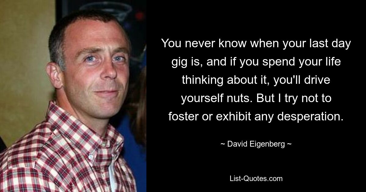 You never know when your last day gig is, and if you spend your life thinking about it, you'll drive yourself nuts. But I try not to foster or exhibit any desperation. — © David Eigenberg