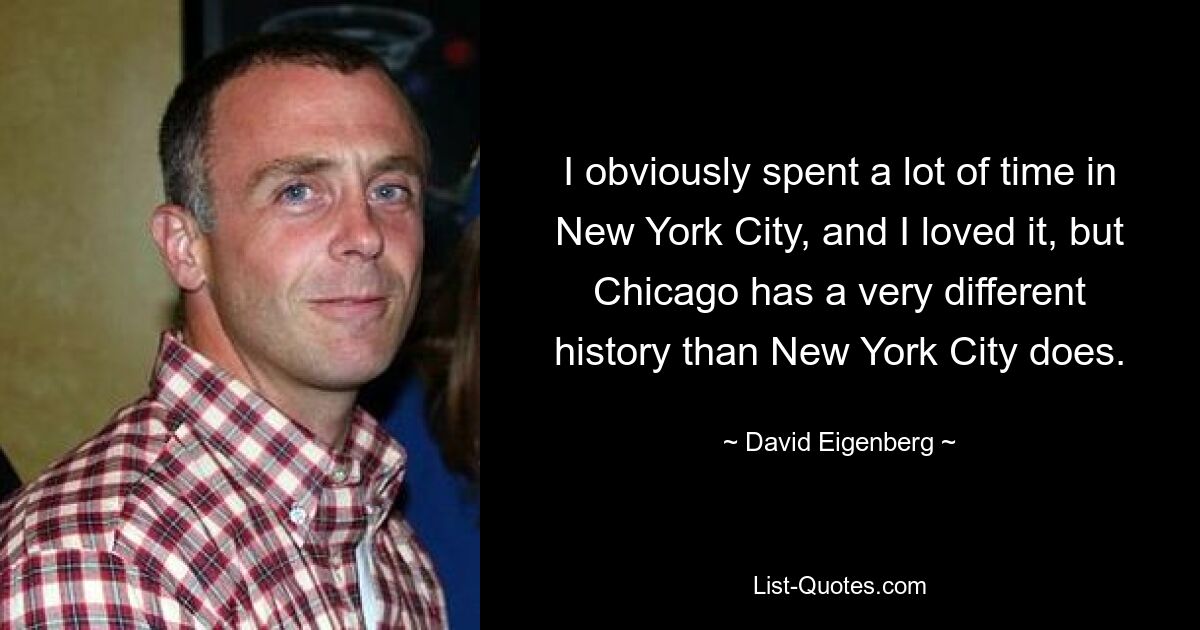 I obviously spent a lot of time in New York City, and I loved it, but Chicago has a very different history than New York City does. — © David Eigenberg