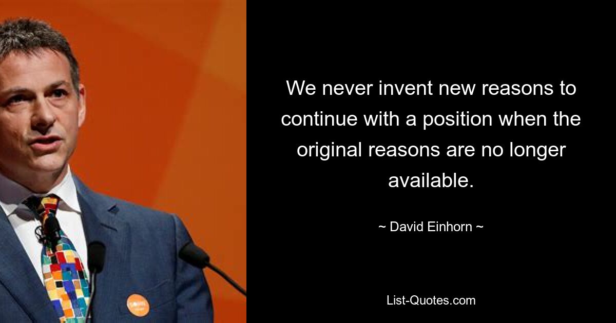 We never invent new reasons to continue with a position when the original reasons are no longer available. — © David Einhorn