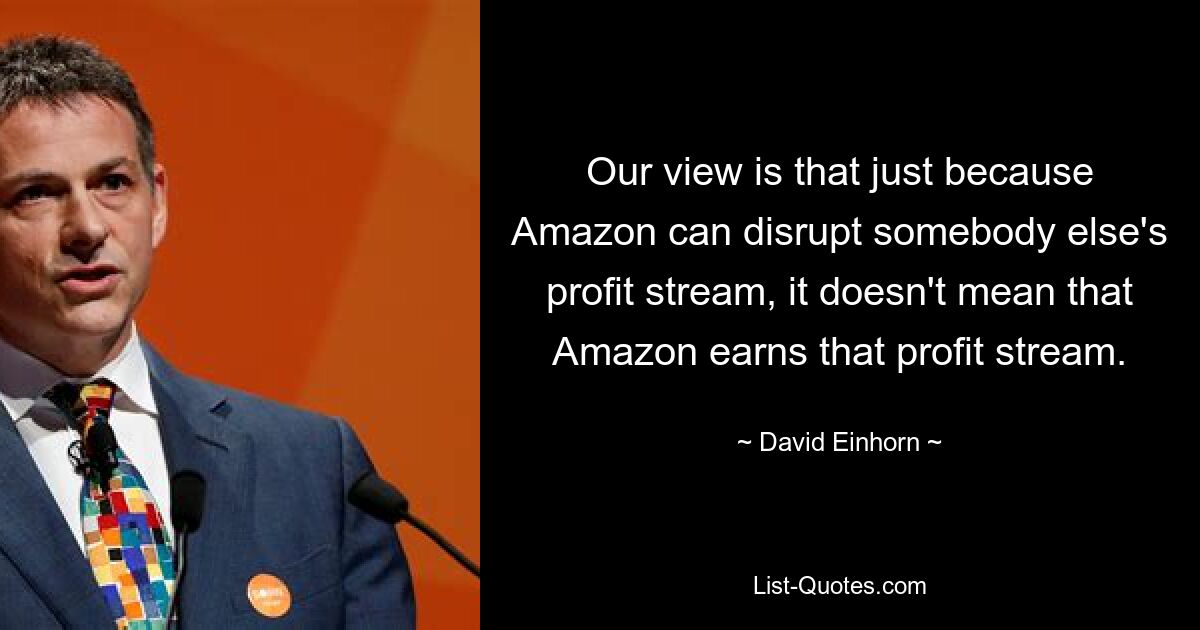 Our view is that just because Amazon can disrupt somebody else's profit stream, it doesn't mean that Amazon earns that profit stream. — © David Einhorn