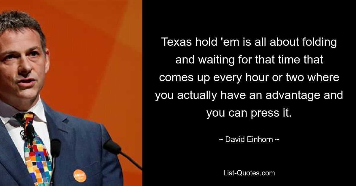 Texas hold 'em is all about folding and waiting for that time that comes up every hour or two where you actually have an advantage and you can press it. — © David Einhorn