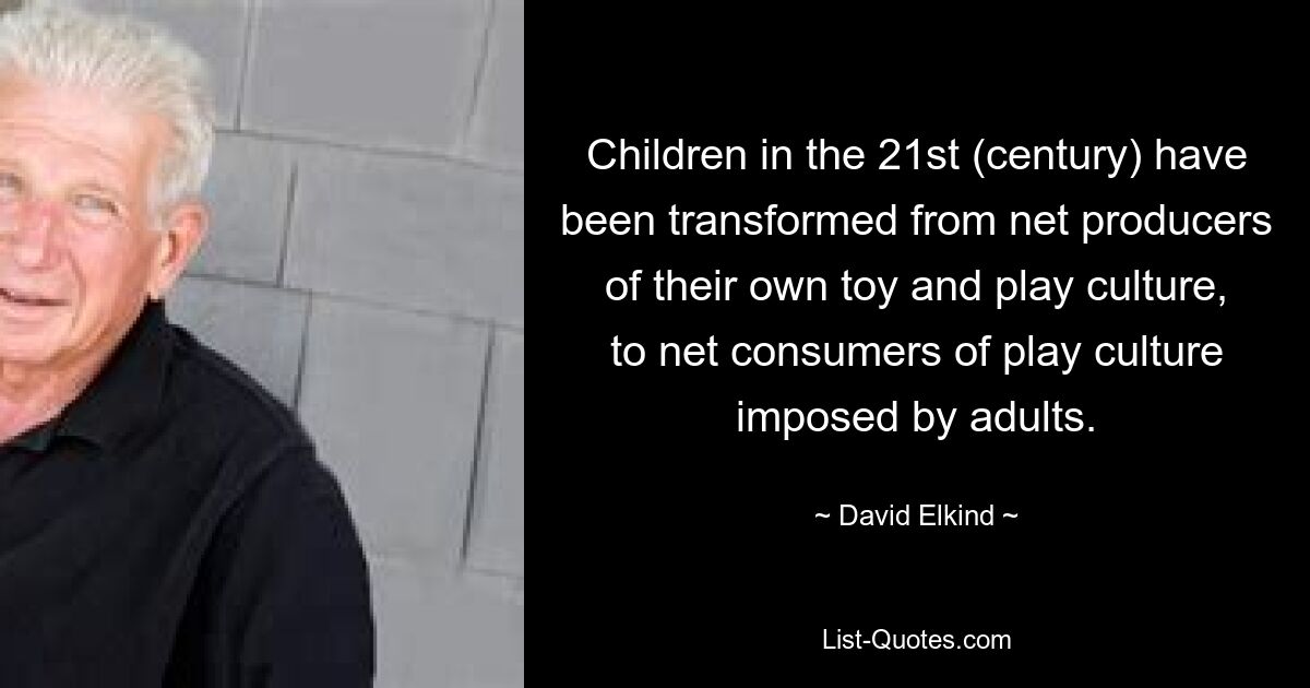 Children in the 21st (century) have been transformed from net producers of their own toy and play culture, to net consumers of play culture imposed by adults. — © David Elkind