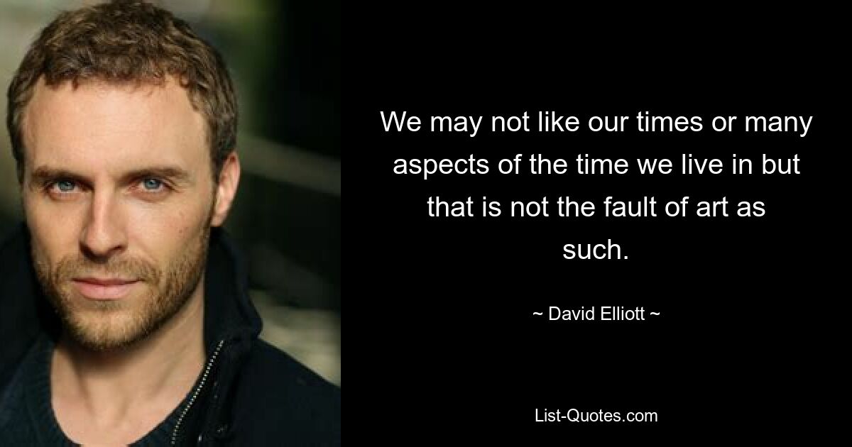 We may not like our times or many aspects of the time we live in but that is not the fault of art as such. — © David Elliott