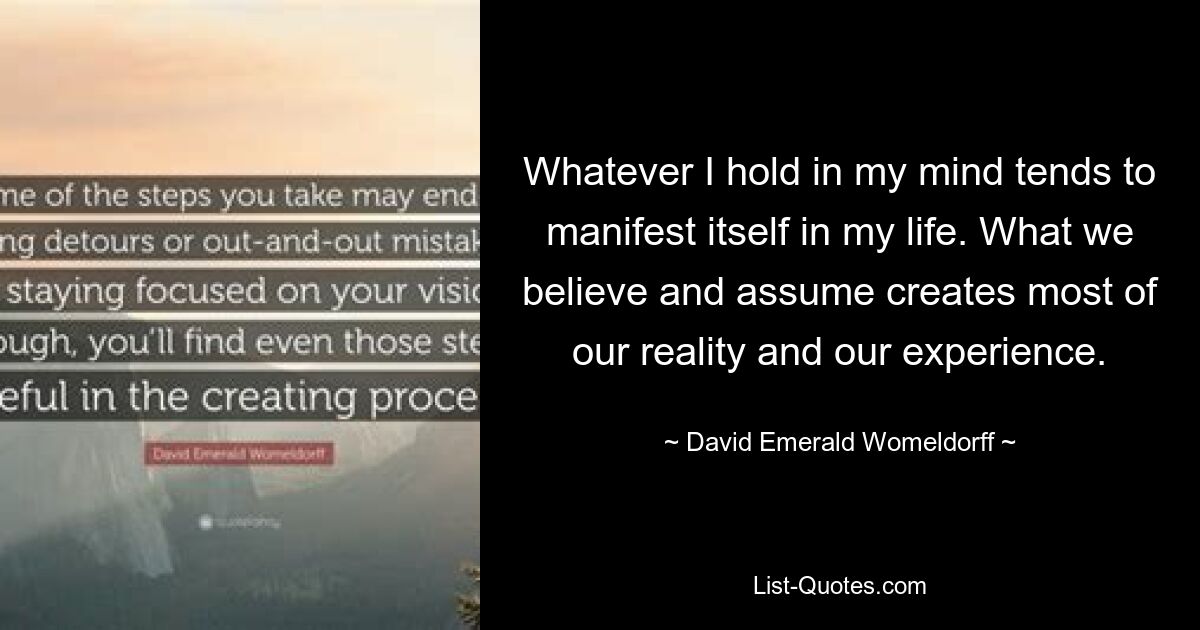 Whatever I hold in my mind tends to manifest itself in my life. What we believe and assume creates most of our reality and our experience. — © David Emerald Womeldorff