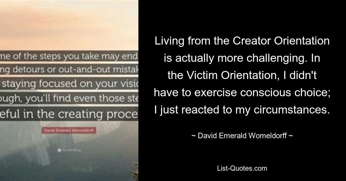 Living from the Creator Orientation is actually more challenging. In the Victim Orientation, I didn't have to exercise conscious choice; I just reacted to my circumstances. — © David Emerald Womeldorff