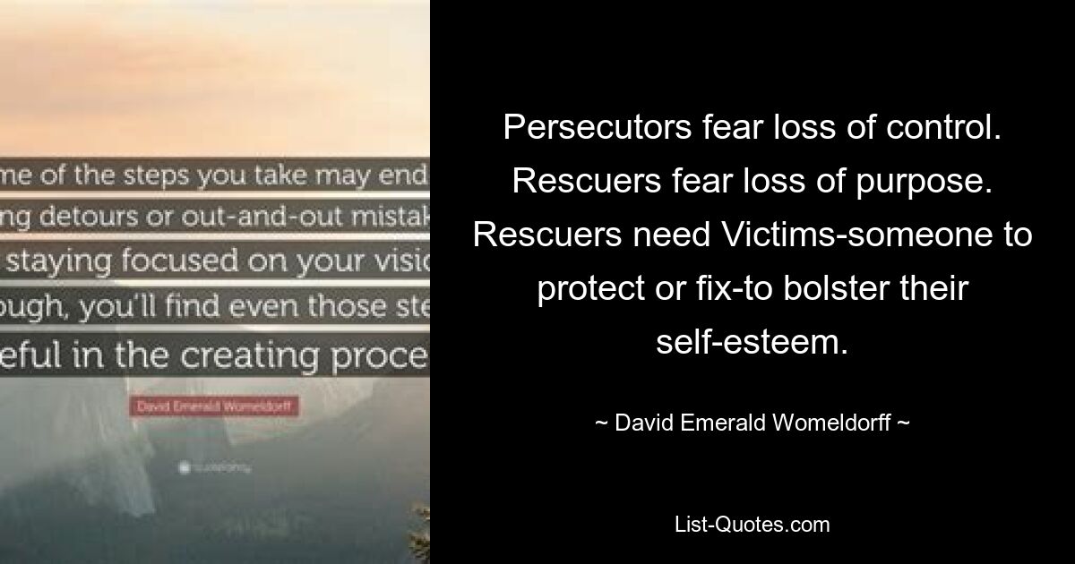 Persecutors fear loss of control. Rescuers fear loss of purpose. Rescuers need Victims-someone to protect or fix-to bolster their self-esteem. — © David Emerald Womeldorff