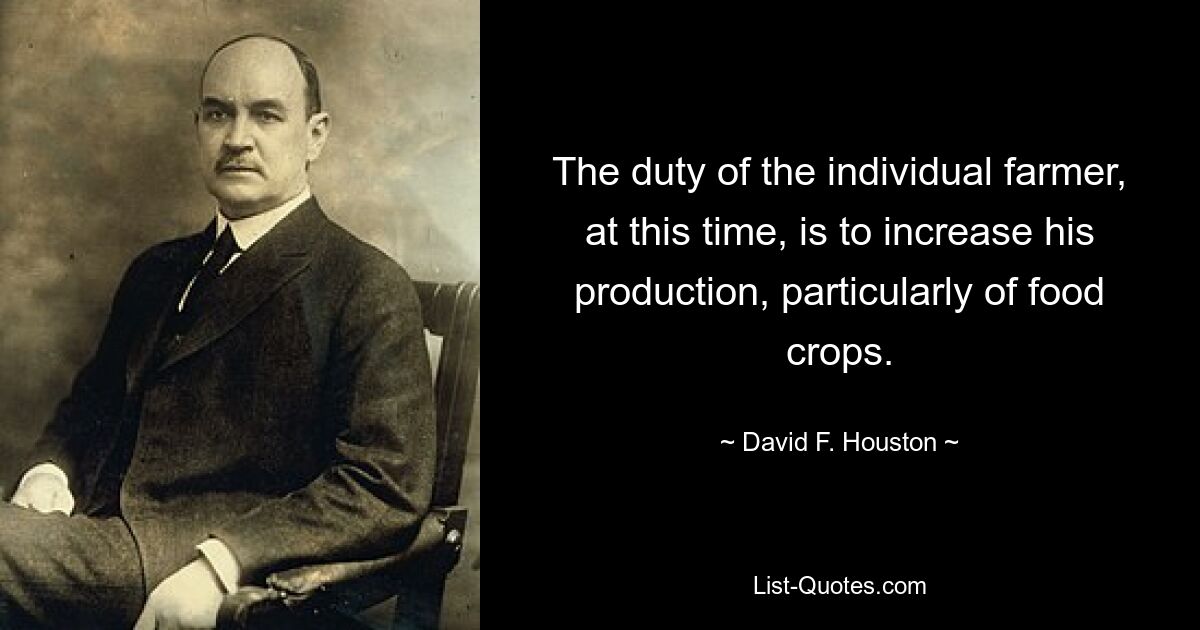 The duty of the individual farmer, at this time, is to increase his production, particularly of food crops. — © David F. Houston