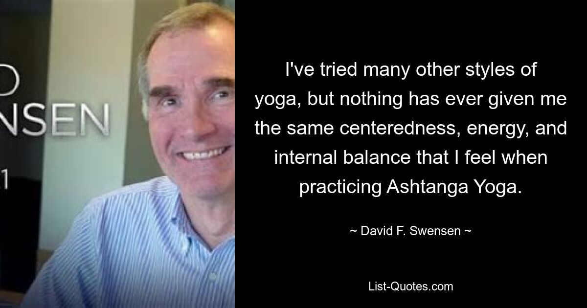 I've tried many other styles of yoga, but nothing has ever given me the same centeredness, energy, and internal balance that I feel when practicing Ashtanga Yoga. — © David F. Swensen