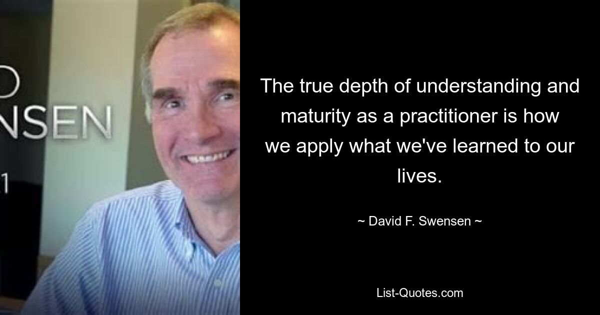 The true depth of understanding and maturity as a practitioner is how we apply what we've learned to our lives. — © David F. Swensen