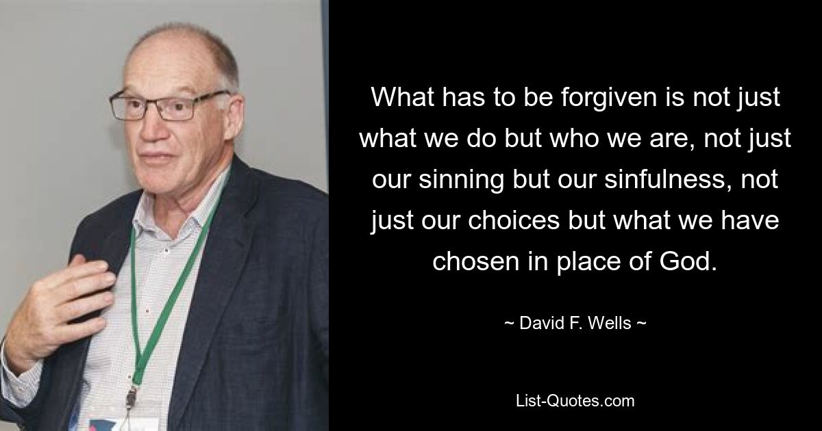 What has to be forgiven is not just what we do but who we are, not just our sinning but our sinfulness, not just our choices but what we have chosen in place of God. — © David F. Wells