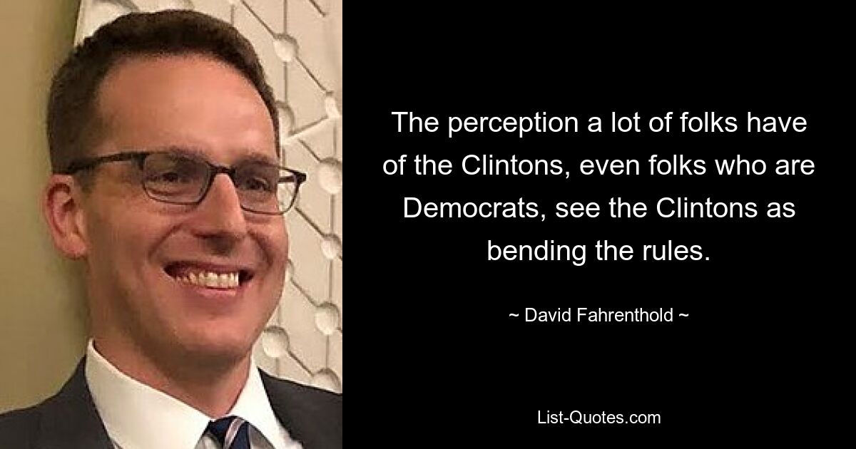 The perception a lot of folks have of the Clintons, even folks who are Democrats, see the Clintons as bending the rules. — © David Fahrenthold