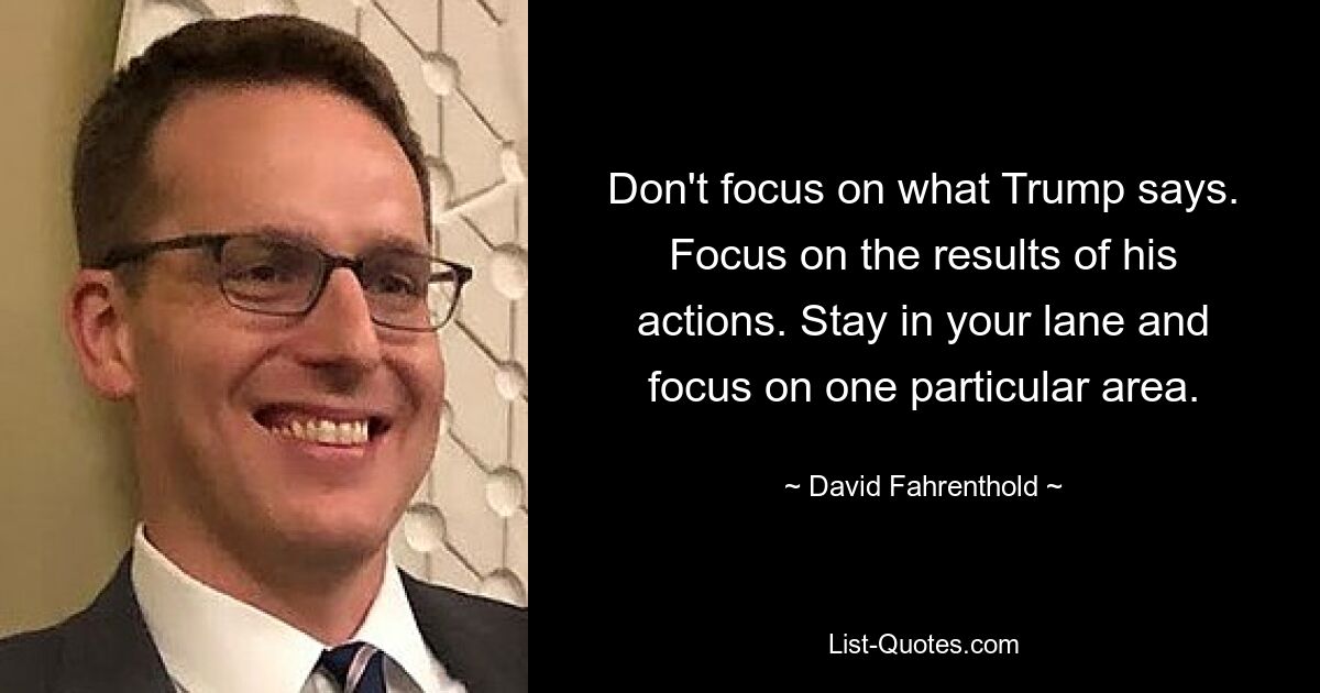 Don't focus on what Trump says. Focus on the results of his actions. Stay in your lane and focus on one particular area. — © David Fahrenthold