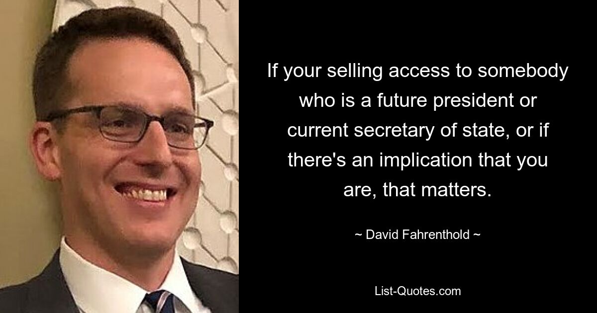 If your selling access to somebody who is a future president or current secretary of state, or if there's an implication that you are, that matters. — © David Fahrenthold