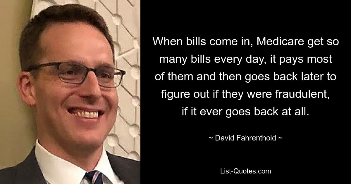 When bills come in, Medicare get so many bills every day, it pays most of them and then goes back later to figure out if they were fraudulent, if it ever goes back at all. — © David Fahrenthold