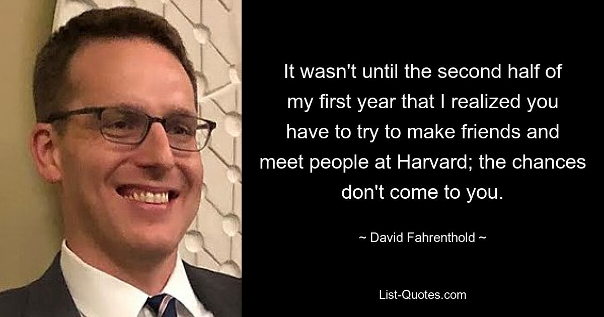 It wasn't until the second half of my first year that I realized you have to try to make friends and meet people at Harvard; the chances don't come to you. — © David Fahrenthold