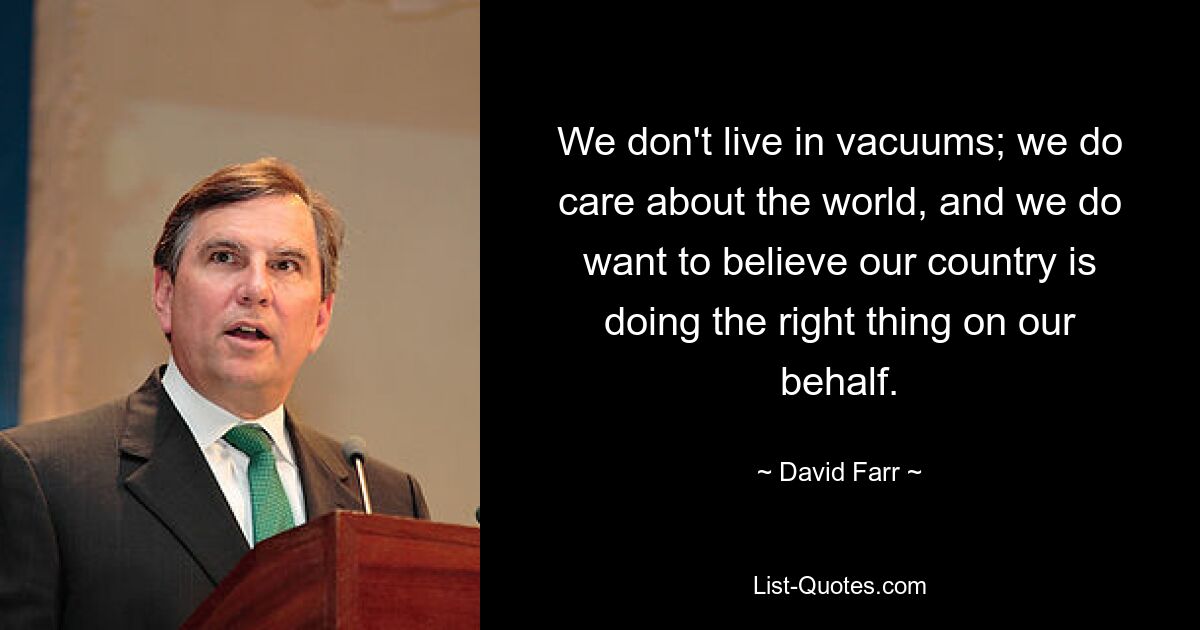 We don't live in vacuums; we do care about the world, and we do want to believe our country is doing the right thing on our behalf. — © David Farr