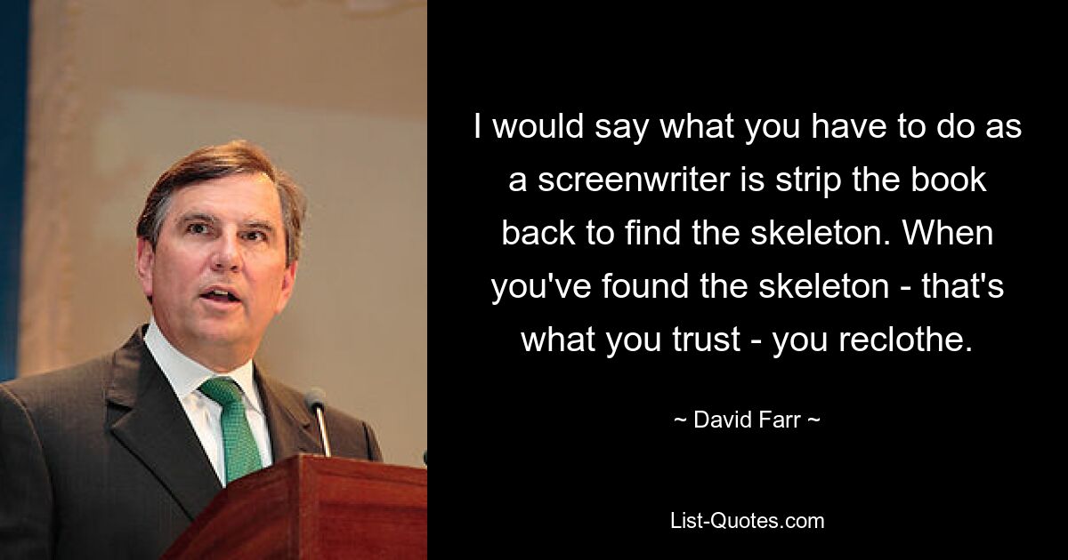 I would say what you have to do as a screenwriter is strip the book back to find the skeleton. When you've found the skeleton - that's what you trust - you reclothe. — © David Farr