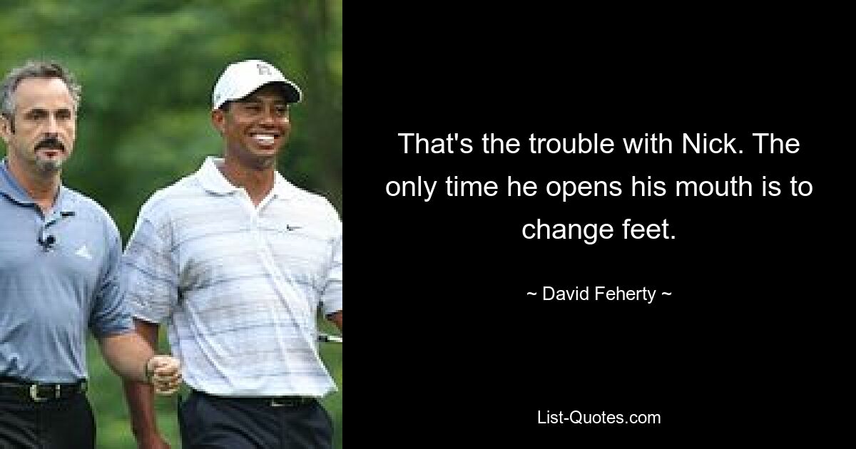 That's the trouble with Nick. The only time he opens his mouth is to change feet. — © David Feherty