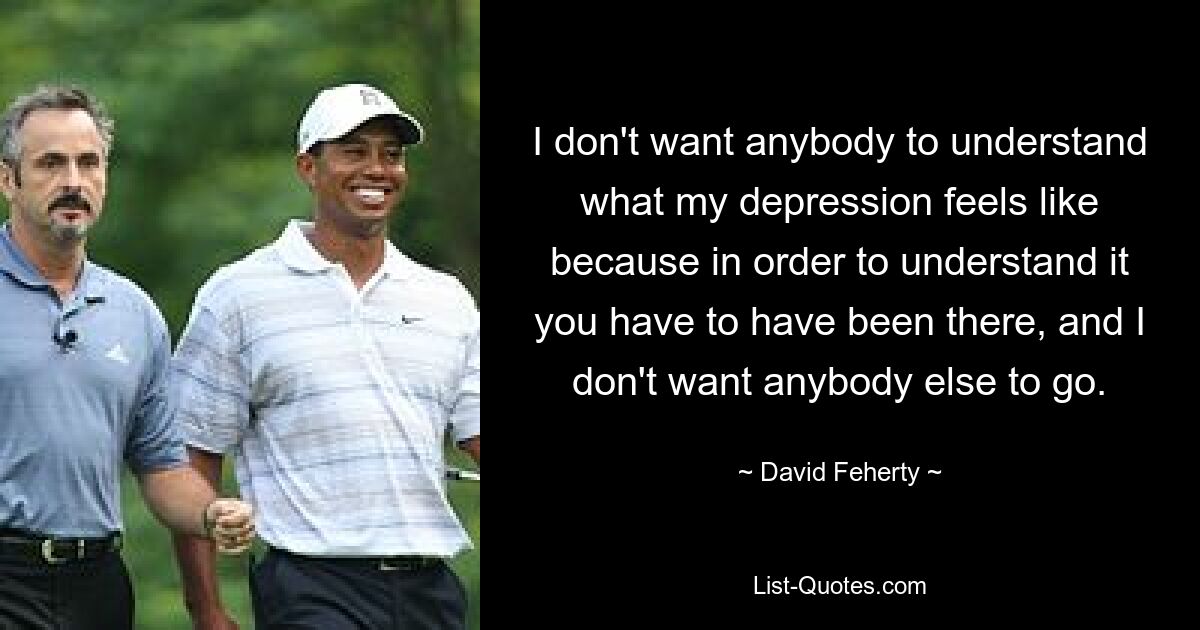 I don't want anybody to understand what my depression feels like because in order to understand it you have to have been there, and I don't want anybody else to go. — © David Feherty