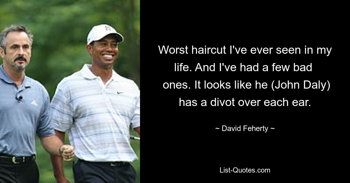 Worst haircut I've ever seen in my life. And I've had a few bad 
 ones. It looks like he (John Daly) has a divot over each ear. — © David Feherty